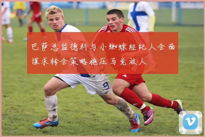 巴萨总监德科与小蜘蛛经纪人会面谋求转会策略施压马竞放人