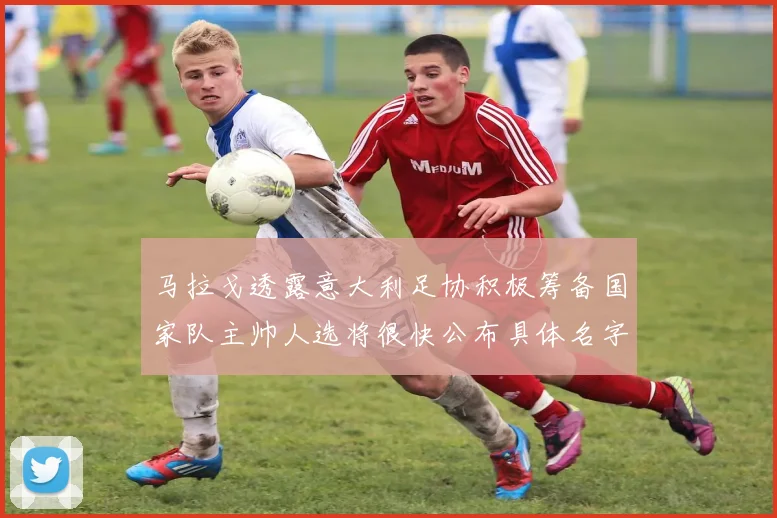 马拉戈透露意大利足协积极筹备国家队主帅人选将很快公布具体名字