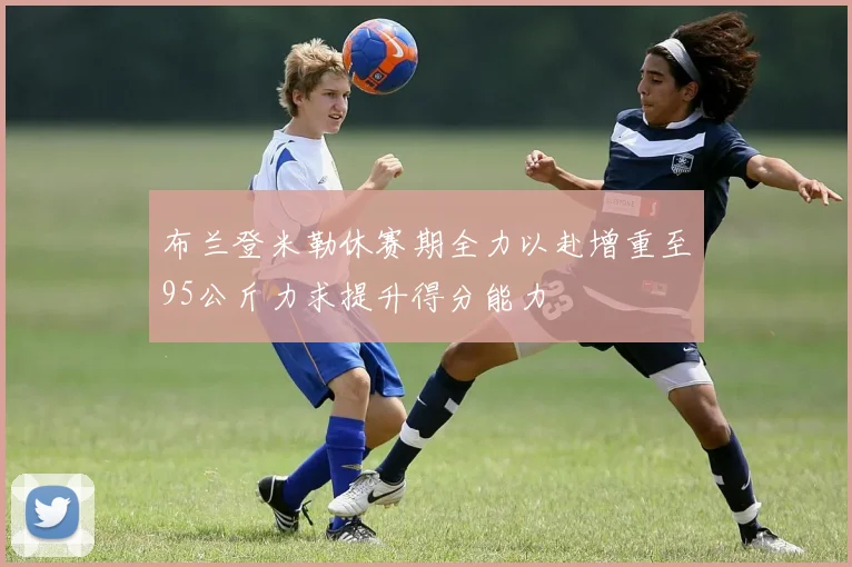 布兰登米勒休赛期全力以赴增重至95公斤力求提升得分能力