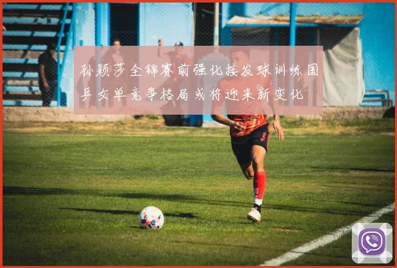 孙颖莎全锦赛前强化接发球训练国乒女单竞争格局或将迎来新变化