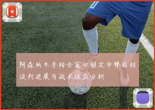阿森纳冬季转会窗口锁定中锋目标谈判进展与战术适应分析